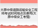 太原中级道路运输安全工程师考试时间地点及费用(太原中级安工考情)