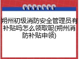 朔州初级消防安全管理员有补贴吗怎么领取呢(朔州消防补贴申领)