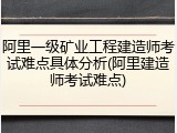 阿里一级矿业工程建造师考试难点具体分析(阿里建造师考试难点)