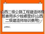 山西二级公路工程建造师报班费用多少钱哪里好(山西二级建造师培训费用)