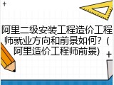 阿里二级安装工程造价工程师就业方向和前景如何？(阿里造价工程师前景)