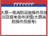 太原一级消防设施操作员培训及报考条件详情(太原消防操作员报考)