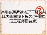 锦州交通运输监理工程师考试去哪里线下报名(锦州监理工程师报名点)