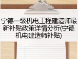 宁德一级机电工程建造师最新补贴政策详情分析(宁德机电建造师补贴)