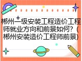 郴州一级安装工程造价工程师就业方向和前景如何？(郴州安装造价工程师前景)