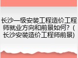长沙一级安装工程造价工程师就业方向和前景如何？(长沙安装造价工程师前景)