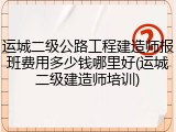 运城二级公路工程建造师报班费用多少钱哪里好(运城二级建造师培训)