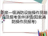 阳泉一级消防设施操作员培训及报考条件详情(阳泉消防操作员报考)