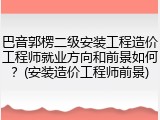 巴音郭楞二级安装工程造价工程师就业方向和前景如何？(安装造价工程师前景)