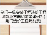 荆门一级安装工程造价工程师就业方向和前景如何？(荆门造价工程师前景)