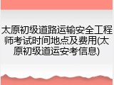 太原初级道路运输安全工程师考试时间地点及费用(太原初级道运安考信息)