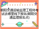 朝阳交通运输监理工程师考试去哪里线下报名(朝阳交通监理报名点)