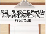 阿里一级消防工程师考试培训机构哪里找(阿里消防工程师培训)