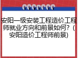 安阳一级安装工程造价工程师就业方向和前景如何？(安阳造价工程师前景)