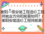 衡阳一级安装工程造价工程师就业方向和前景如何？(衡阳安装造价工程师前景)