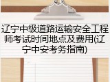 辽宁中级道路运输安全工程师考试时间地点及费用(辽宁中安考务指南)
