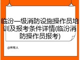 临汾一级消防设施操作员培训及报考条件详情(临汾消防操作员报考)