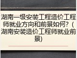 湖南一级安装工程造价工程师就业方向和前景如何？(湖南安装造价工程师就业前景)