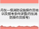 丹东一级消防设施操作员培训及报考条件详情(丹东消防操作员报考)
