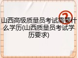 山西高级质量员考试需要什么学历(山西质量员考试学历要求)