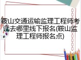 鞍山交通运输监理工程师考试去哪里线下报名(鞍山监理工程师报名点)