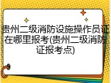 贵州二级消防设施操作员证在哪里报考(贵州二级消防证报考点)