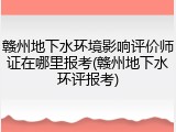 赣州地下水环境影响评价师证在哪里报考(赣州地下水环评报考)