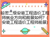 哈密二级安装工程造价工程师就业方向和前景如何？(安装工程造价工程师前景)