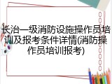 长治一级消防设施操作员培训及报考条件详情(消防操作员培训报考)