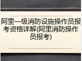 阿里一级消防设施操作员报考资格详解(阿里消防操作员报考)