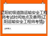 辽阳初级道路运输安全工程师考试时间地点及费用(辽阳运输安全工程师考情)