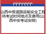 山西中级道路运输安全工程师考试时间地点及费用(山西中安考试安排)