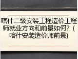喀什二级安装工程造价工程师就业方向和前景如何？(喀什安装造价师前景)