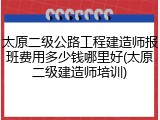 太原二级公路工程建造师报班费用多少钱哪里好(太原二级建造师培训)