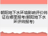 朝阳地下水环境影响评价师证在哪里报考(朝阳地下水环评师报考)
