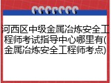 河西区中级金属冶炼安全工程师考试指导中心哪里有(金属冶炼安全工程师考点)