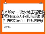 齐齐哈尔一级安装工程造价工程师就业方向和前景如何？(安装造价工程师前景)