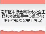 南开区中级金属冶炼安全工程师考试指导中心哪里有(南开中级冶金安工考点)