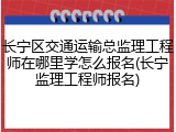长宁区交通运输总监理工程师在哪里学怎么报名(长宁监理工程师报名)