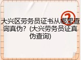 大兴区劳务员证书从哪里查询真伪？(大兴劳务员证真伪查询)