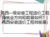 鸡西一级安装工程造价工程师就业方向和前景如何？(鸡西安装造价工程师前景)