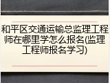 和平区交通运输总监理工程师在哪里学怎么报名(监理工程师报名学习)