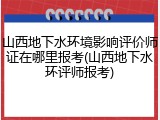 山西地下水环境影响评价师证在哪里报考(山西地下水环评师报考)