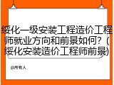 绥化一级安装工程造价工程师就业方向和前景如何？(绥化安装造价工程师前景)
