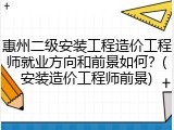 惠州二级安装工程造价工程师就业方向和前景如何？(安装造价工程师前景)
