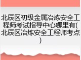北辰区初级金属冶炼安全工程师考试指导中心哪里有(北辰区冶炼安全工程师考点)