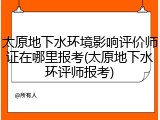 太原地下水环境影响评价师证在哪里报考(太原地下水环评师报考)