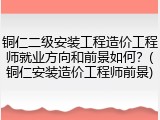 铜仁二级安装工程造价工程师就业方向和前景如何？(铜仁安装造价工程师前景)