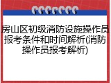 房山区初级消防设施操作员报考条件和时间解析(消防操作员报考解析)