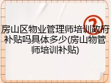 房山区物业管理师培训政府补贴吗具体多少(房山物管师培训补贴)